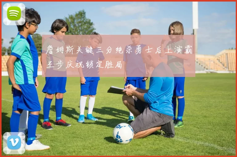 詹姆斯关键三分绝杀勇士后上演霸王步庆祝锁定胜局