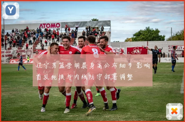 辽宁男篮崇明晨身高公布细节 影响首发轮换与内线防守部署调整