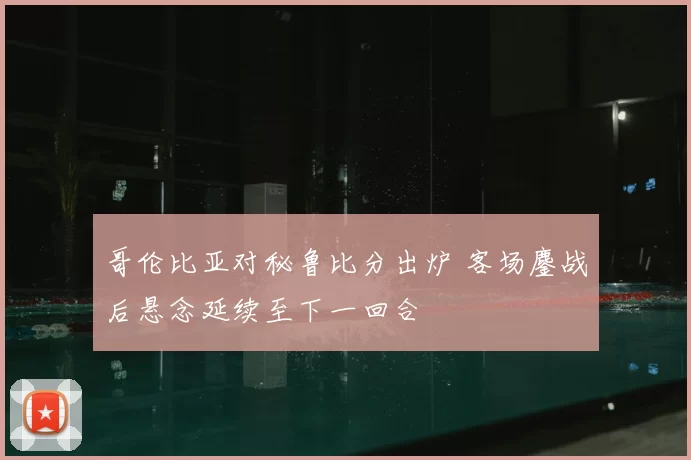 哥伦比亚对秘鲁比分出炉 客场鏖战后悬念延续至下一回合