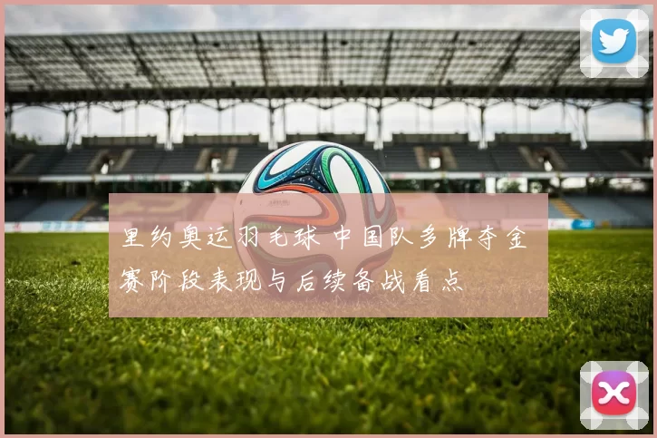 里约奥运羽毛球 中国队多牌夺金 赛阶段表现与后续备战看点