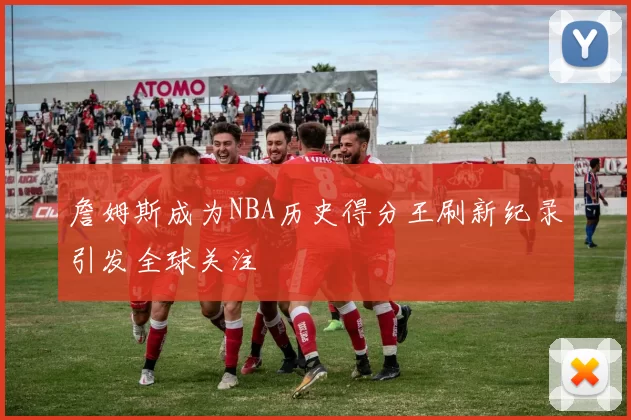 詹姆斯成为NBA历史得分王刷新纪录引发全球关注