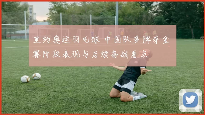 里约奥运羽毛球 中国队多牌夺金 赛阶段表现与后续备战看点