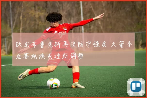 狄龙布鲁克斯再谈防守强度 火箭季后赛轮换或迎新调整