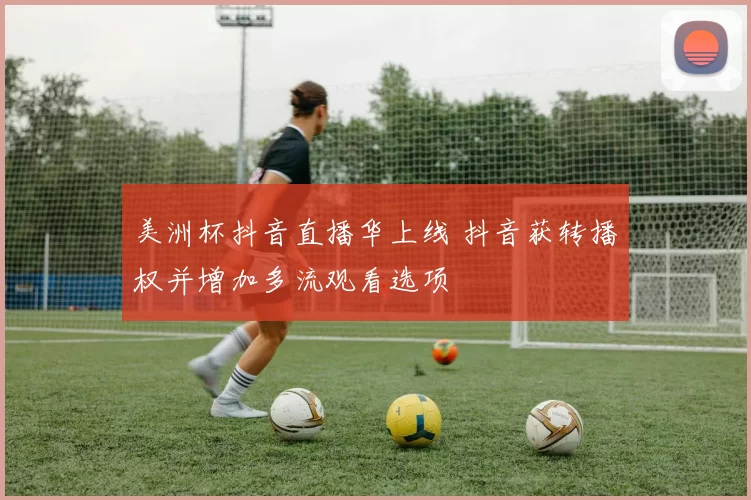 美洲杯抖音直播华上线 抖音获转播权并增加多流观看选项