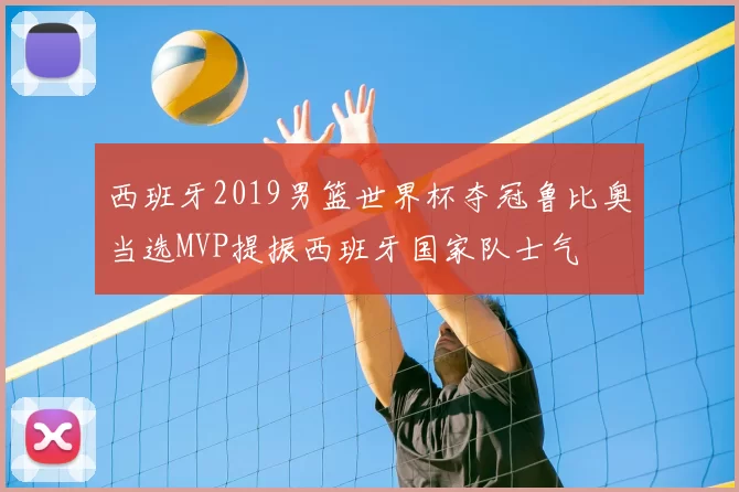 西班牙2019男篮世界杯夺冠鲁比奥当选MVP提振西班牙国家队士气