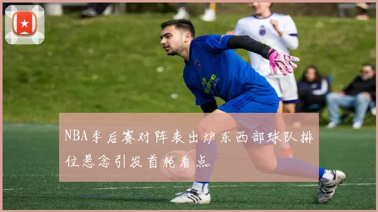 NBA季后赛对阵表出炉东西部球队排位悬念引发首轮看点