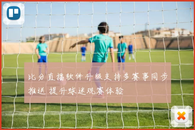 比分直播软件升级支持多赛事同步推送 提升球迷观赛体验