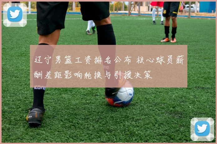 辽宁男篮工资排名公布 核心球员薪酬差距影响轮换与引援决策