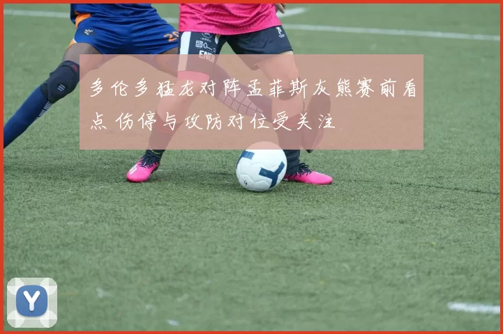 多伦多猛龙对阵孟菲斯灰熊赛前看点 伤停与攻防对位受关注