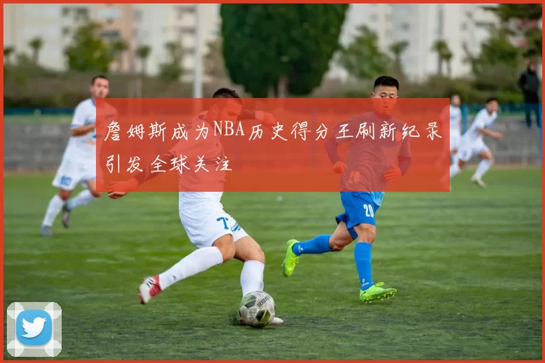 詹姆斯成为NBA历史得分王刷新纪录引发全球关注