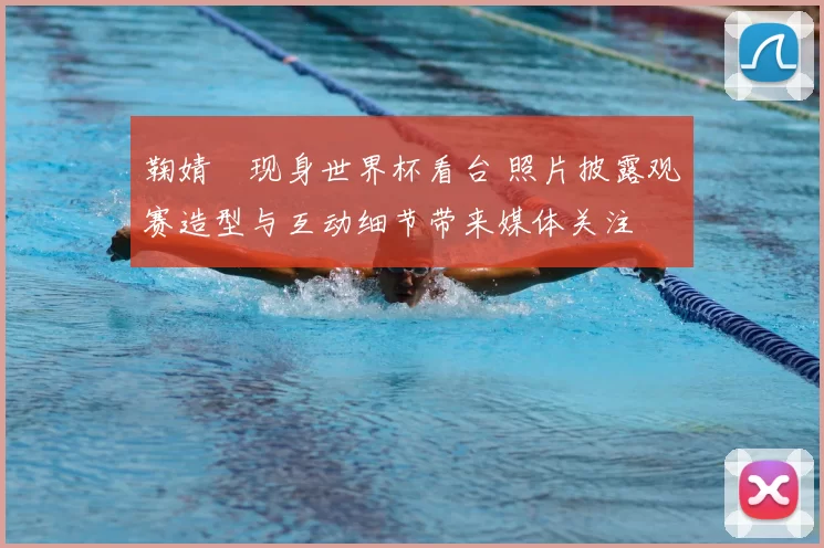 鞠婧祎现身世界杯看台 照片披露观赛造型与互动细节带来媒体关注