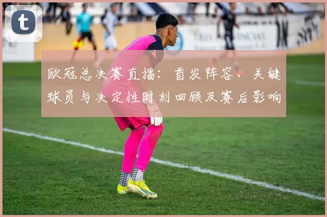 欧冠总决赛直播：首发阵容、关键球员与决定性时刻回顾及赛后影响分析