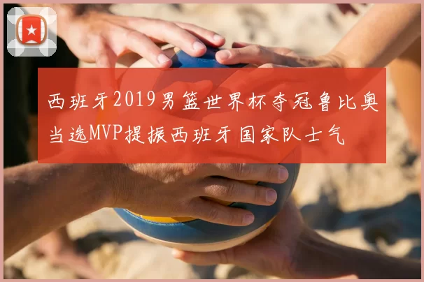 西班牙2019男篮世界杯夺冠鲁比奥当选MVP提振西班牙国家队士气