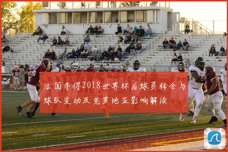 法国夺得2018世界杯后球员转会与球队变动及克罗地亚影响解读