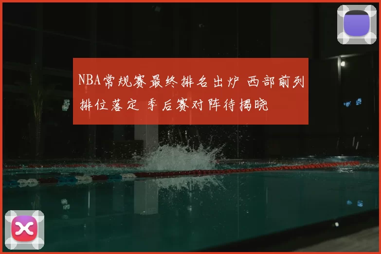 NBA常规赛最终排名出炉 西部前列排位落定 季后赛对阵待揭晓