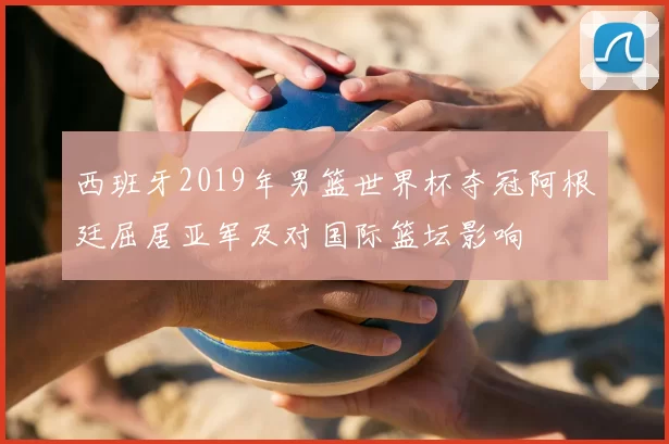 西班牙2019年男篮世界杯夺冠阿根廷屈居亚军及对国际篮坛影响