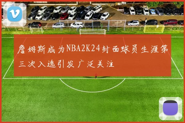 詹姆斯成为NBA2K24封面球员生涯第三次入选引发广泛关注