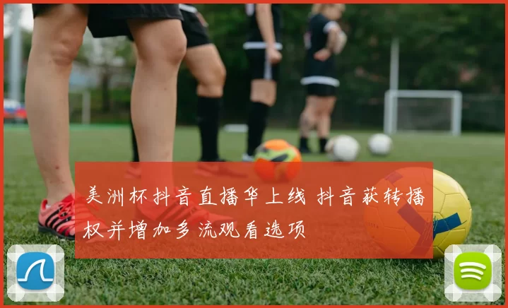 美洲杯抖音直播华上线 抖音获转播权并增加多流观看选项