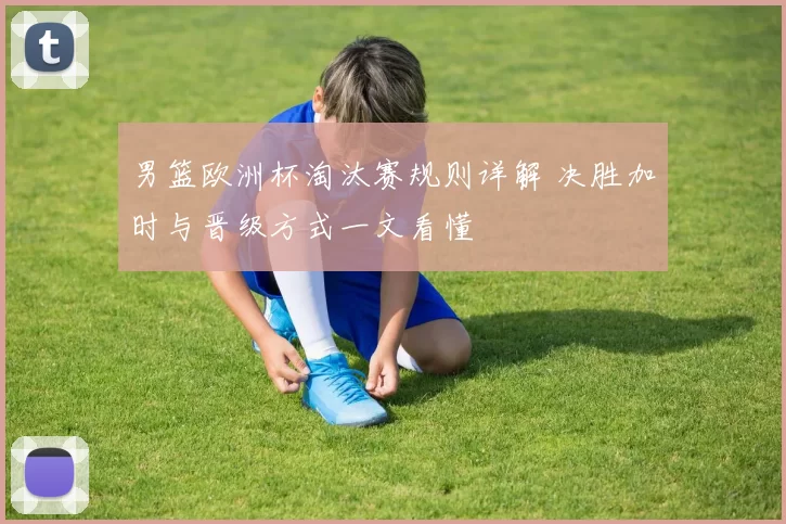 男篮欧洲杯淘汰赛规则详解 决胜加时与晋级方式一文看懂