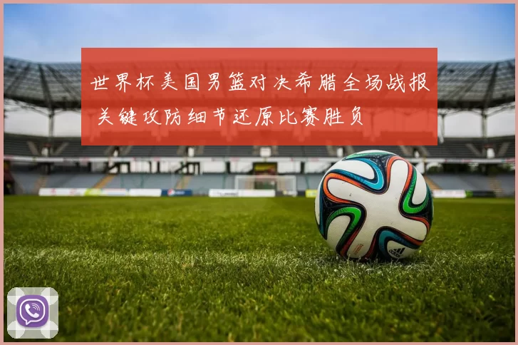 世界杯美国男篮对决希腊全场战报 关键攻防细节还原比赛胜负