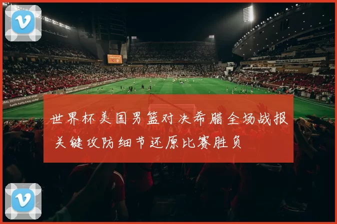 世界杯美国男篮对决希腊全场战报 关键攻防细节还原比赛胜负