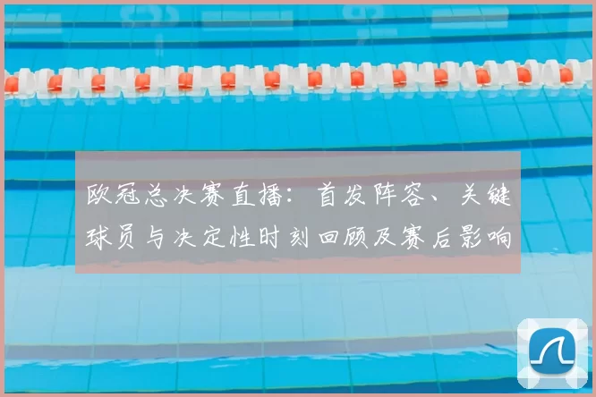 欧冠总决赛直播：首发阵容、关键球员与决定性时刻回顾及赛后影响分析