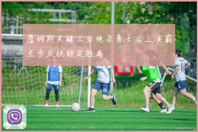 詹姆斯关键三分绝杀勇士后上演霸王步庆祝锁定胜局