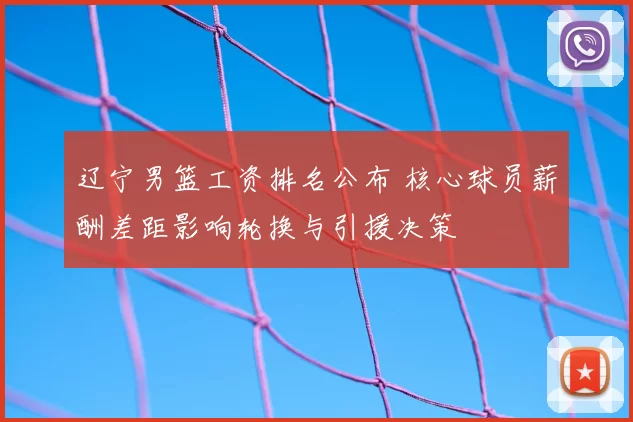 辽宁男篮工资排名公布 核心球员薪酬差距影响轮换与引援决策