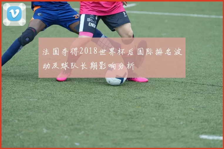 法国夺得2018世界杯后国际排名波动及球队长期影响分析