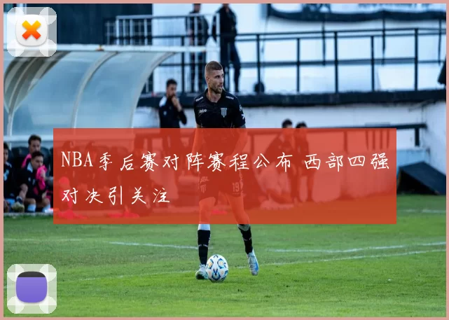 NBA季后赛对阵赛程公布 西部四强对决引关注