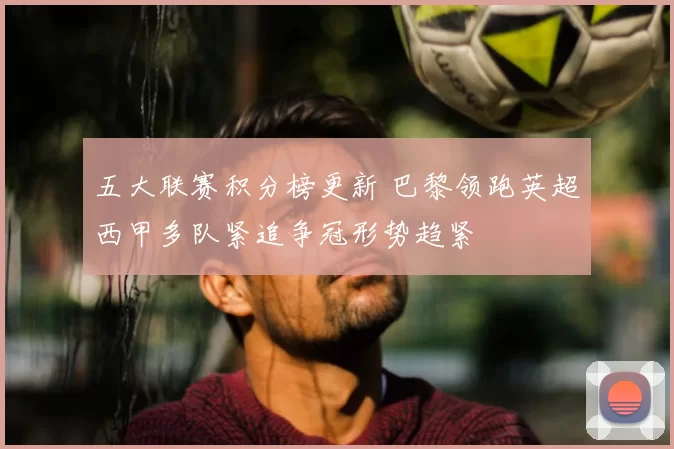 五大联赛积分榜更新 巴黎领跑英超西甲多队紧追争冠形势趋紧