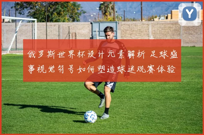 俄罗斯世界杯设计元素解析 足球盛事视觉符号如何塑造球迷观赛体验