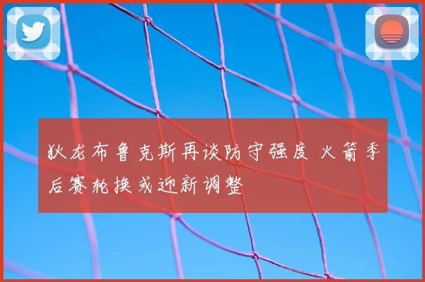 狄龙布鲁克斯再谈防守强度 火箭季后赛轮换或迎新调整