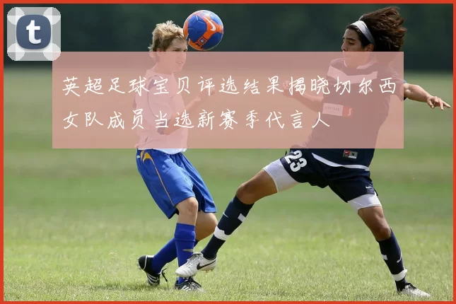 英超足球宝贝评选结果揭晓切尔西女队成员当选新赛季代言人
