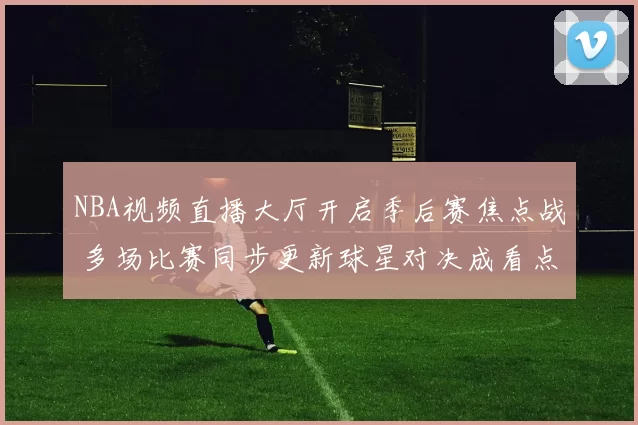 NBA视频直播大厅开启季后赛焦点战 多场比赛同步更新球星对决成看点