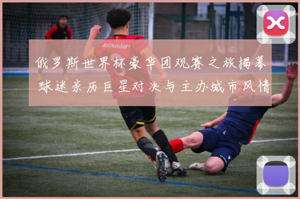 俄罗斯世界杯豪华团观赛之旅揭幕 球迷亲历巨星对决与主办城市风情