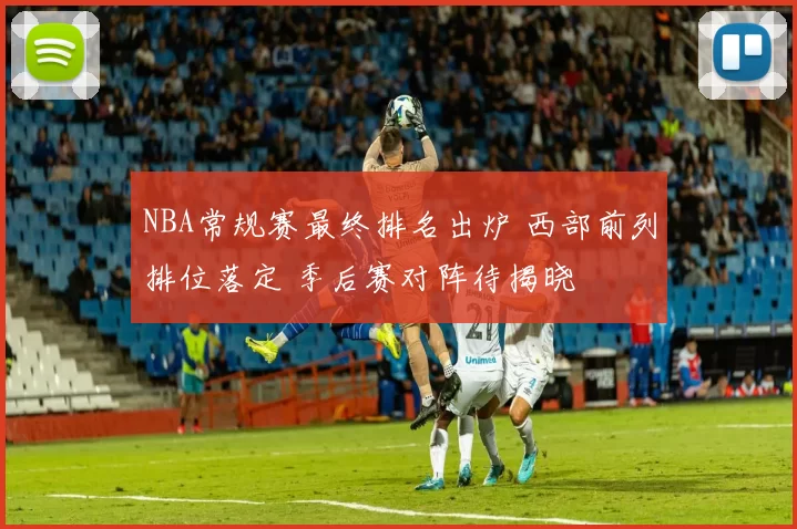 NBA常规赛最终排名出炉 西部前列排位落定 季后赛对阵待揭晓