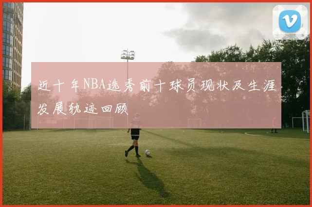 近十年NBA选秀前十球员现状及生涯发展轨迹回顾