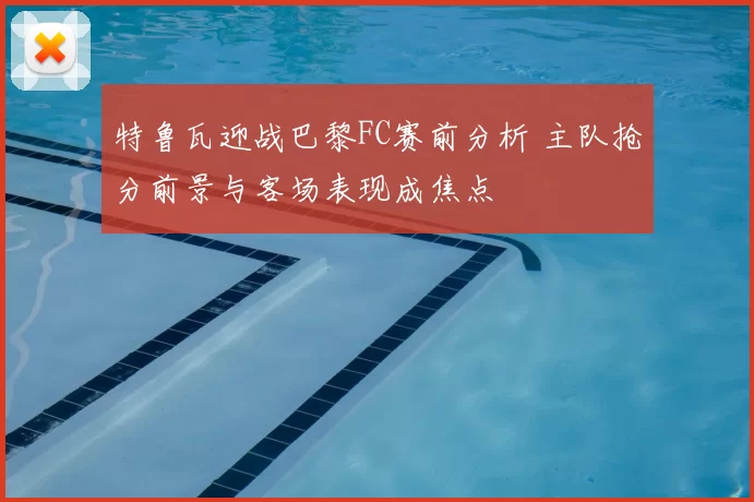 特鲁瓦迎战巴黎FC赛前分析 主队抢分前景与客场表现成焦点