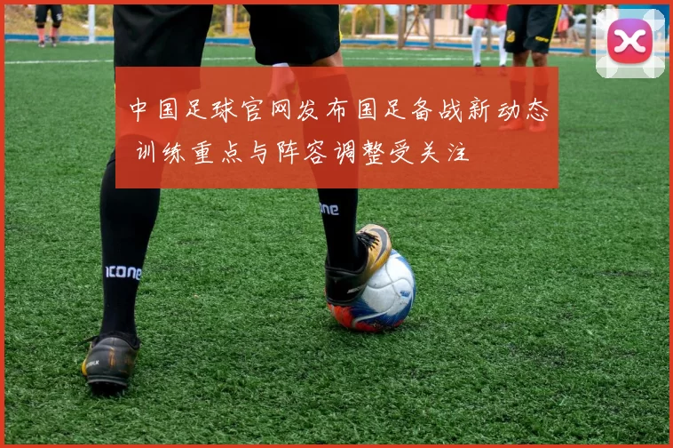 中国足球官网发布国足备战新动态 训练重点与阵容调整受关注