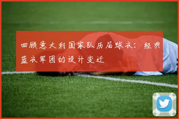 回顾意大利国家队历届球衣:经典蓝衣军团的设计变迁