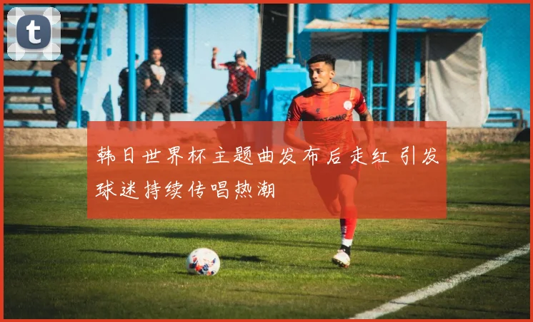 韩日世界杯主题曲发布后走红 引发球迷持续传唱热潮