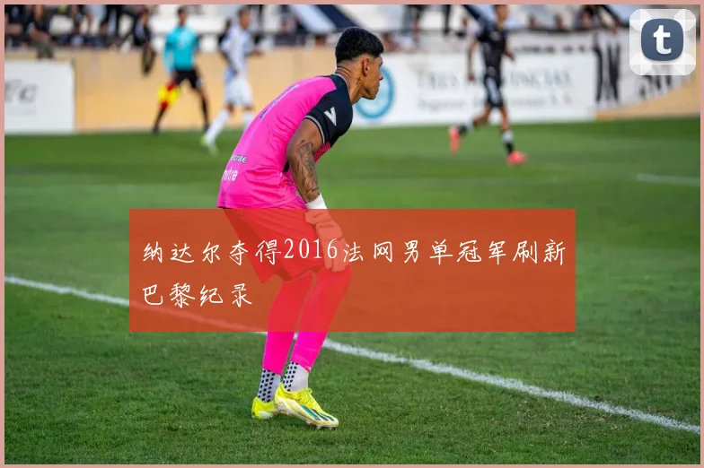 纳达尔夺得2016法网男单冠军刷新巴黎纪录