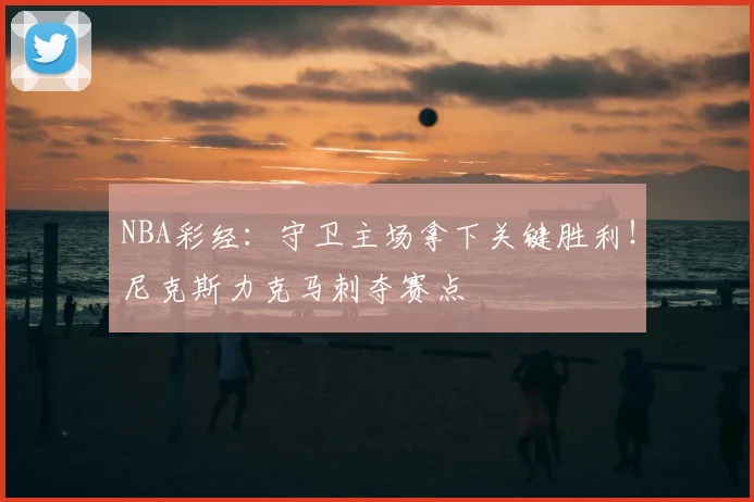 NBA彩经:守卫主场拿下关键胜利!尼克斯力克马刺夺赛点